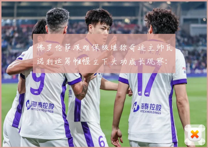 佛罗伦萨艰难保级堪称奇迹主帅瓦诺利运筹帷幄立下头功成长观察：最新赛事动态与深度分析