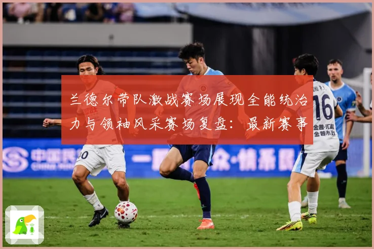 兰德尔带队激战赛场展现全能统治力与领袖风采赛场复盘：最新赛事动态与深度分析