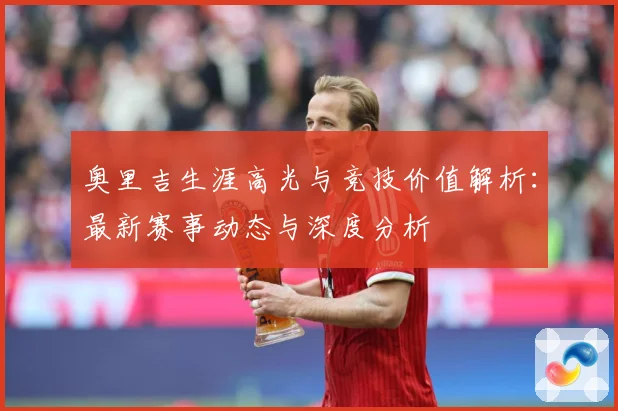奥里吉生涯高光与竞技价值解析：最新赛事动态与深度分析