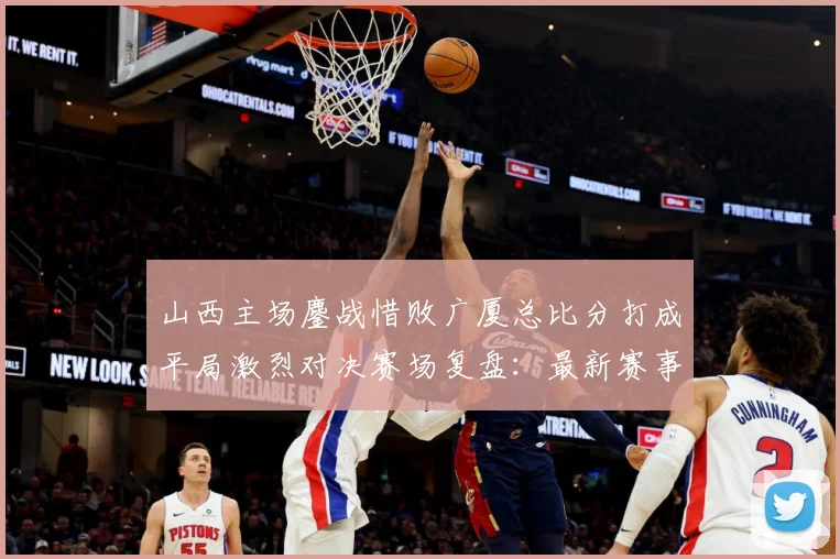 山西主场鏖战惜败广厦总比分打成平局激烈对决赛场复盘：最新赛事动态与深度分析