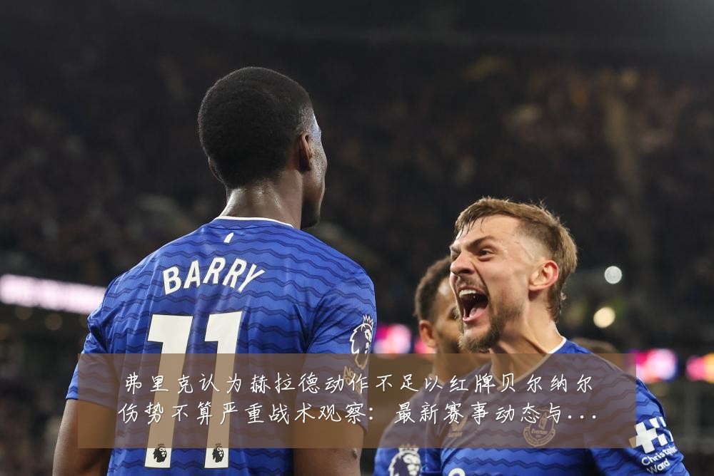 弗里克认为赫拉德动作不足以红牌贝尔纳尔伤势不算严重战术观察：最新赛事动态与深度分析