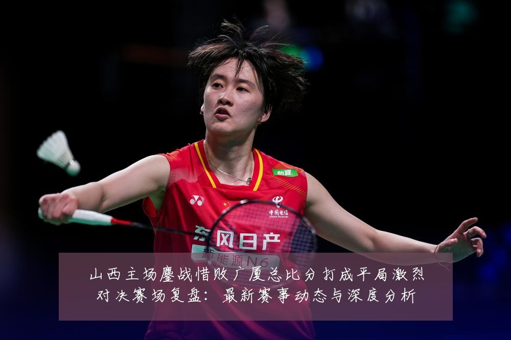 山西主场鏖战惜败广厦总比分打成平局激烈对决赛场复盘：最新赛事动态与深度分析