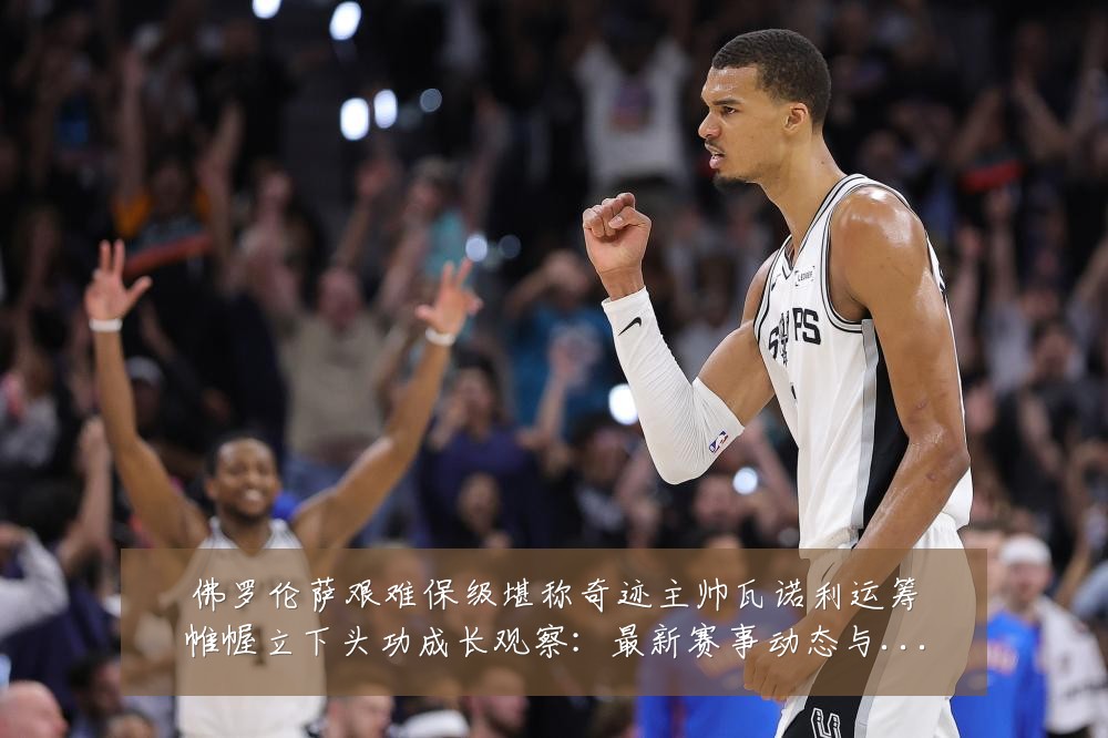 佛罗伦萨艰难保级堪称奇迹主帅瓦诺利运筹帷幄立下头功成长观察:最新赛事动态与深度分析