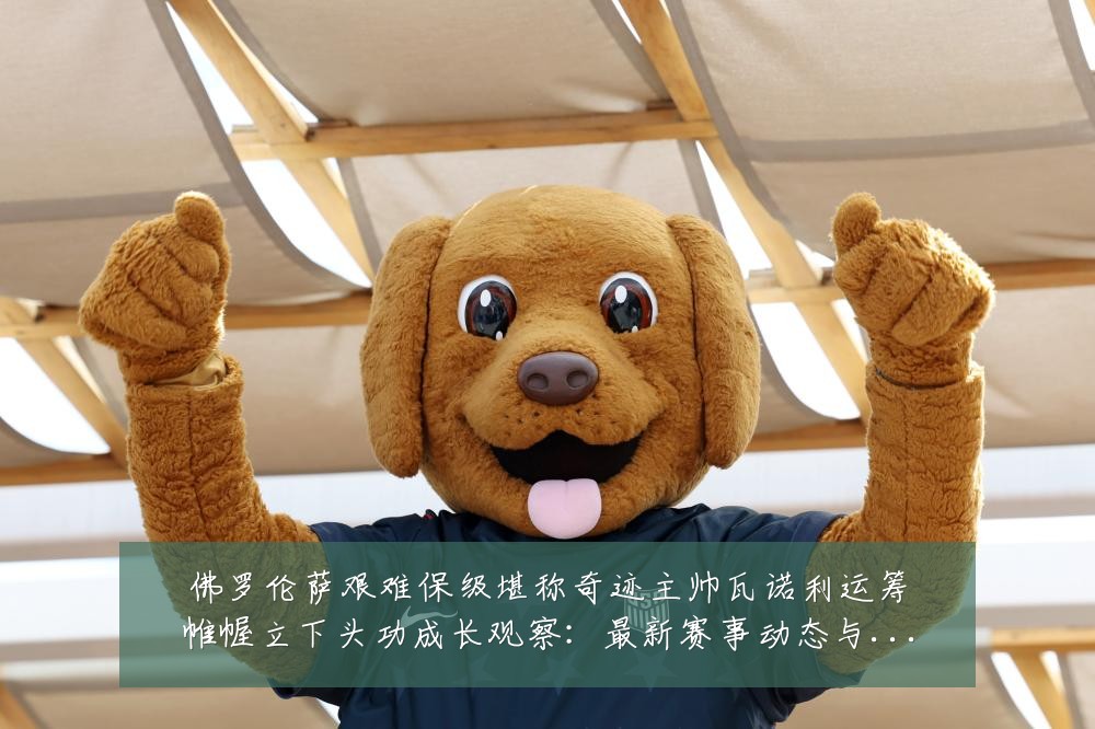 佛罗伦萨艰难保级堪称奇迹主帅瓦诺利运筹帷幄立下头功成长观察:最新赛事动态与深度分析