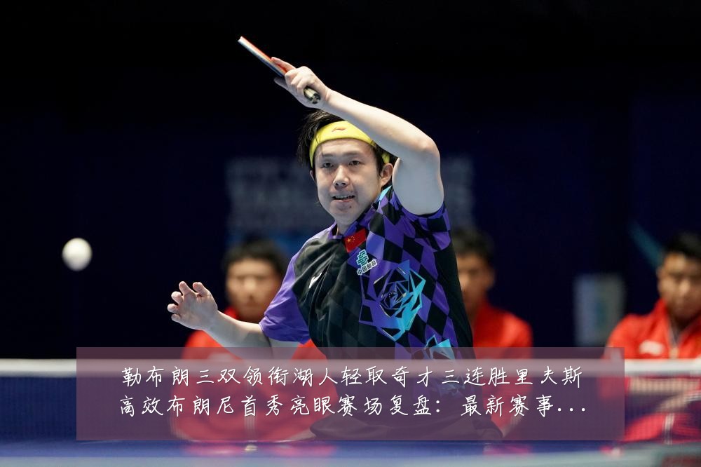 勒布朗三双领衔湖人轻取奇才三连胜里夫斯高效布朗尼首秀亮眼赛场复盘：最新赛事动态与深度分析